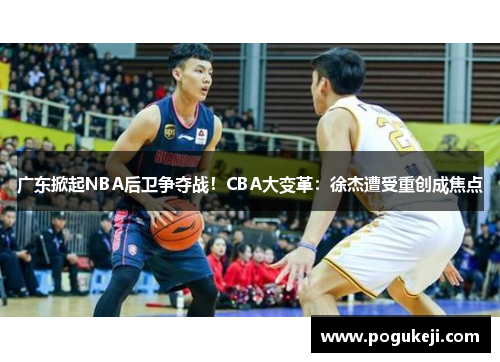 广东掀起NBA后卫争夺战！CBA大变革：徐杰遭受重创成焦点